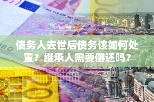 武汉债务人去世后债务该如何处置？继承人需要偿还吗？