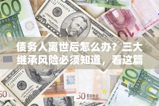 武汉债务人离世后怎么办？三大继承风险必须知道，看这篇就够了